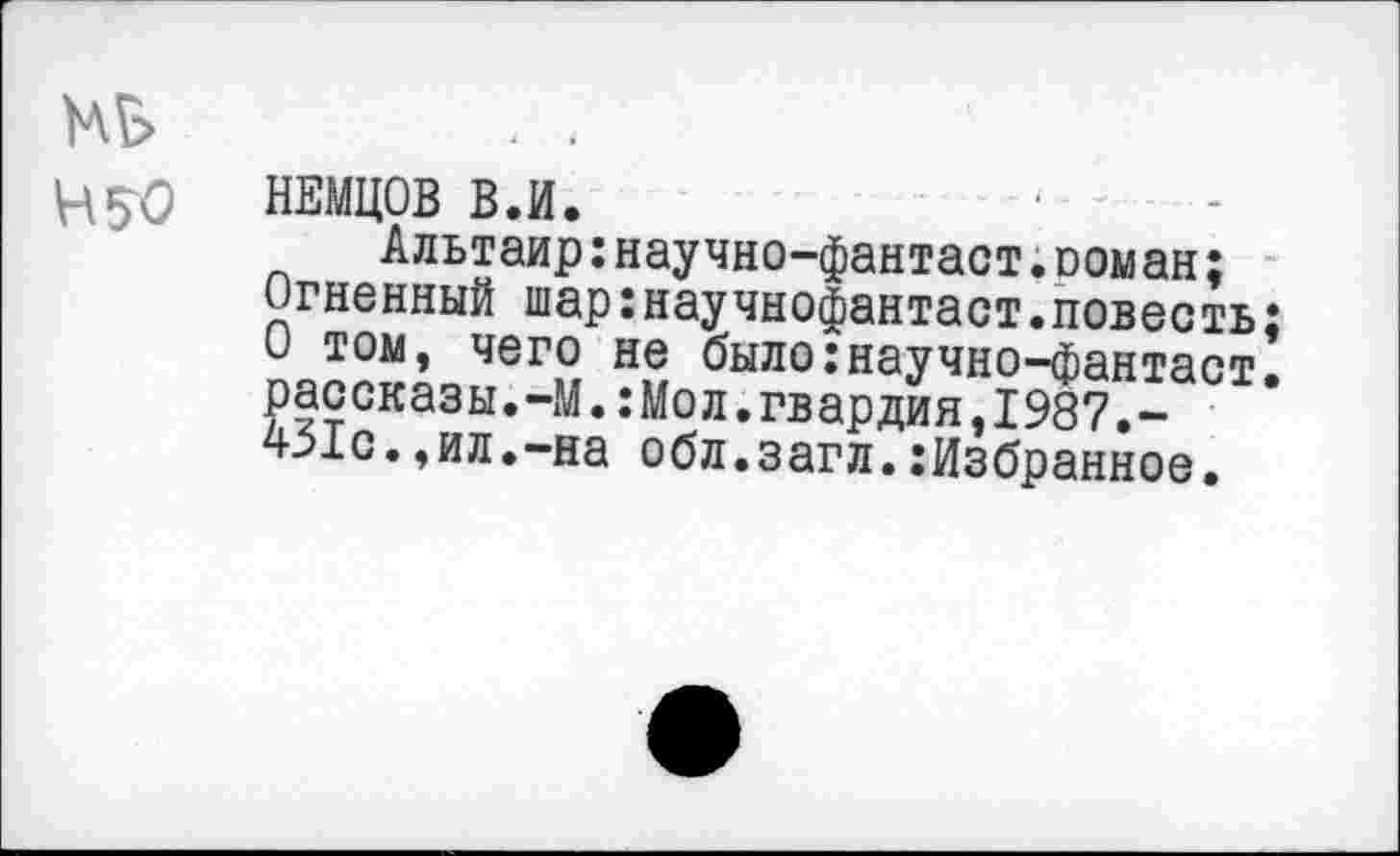 ﻿НЕМЦОВ В.И.
Альтаир:научно-фантаст;оом ан;
Огненный шар:научнофантаст.повесть; О том, чего не было:научно-фантаст. рассказы.-М.:Мол.гвардия,1987.-451с.,ил.-на обл.загл.Избранное.